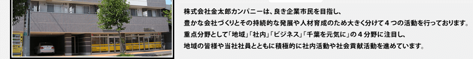 株式会社金太郎カンパニーは、良き企業市民を目指し、豊かな会社づくりとその持続的な発展や人材育成のため大きく分けて4つの活動を行っております。重点分野として「地域」「社内」「ビジネス」「千葉を元気に」の4分野に注目し、地域の皆様や当社社員とともに積極的に社内活動や社会貢献活動を進めています。